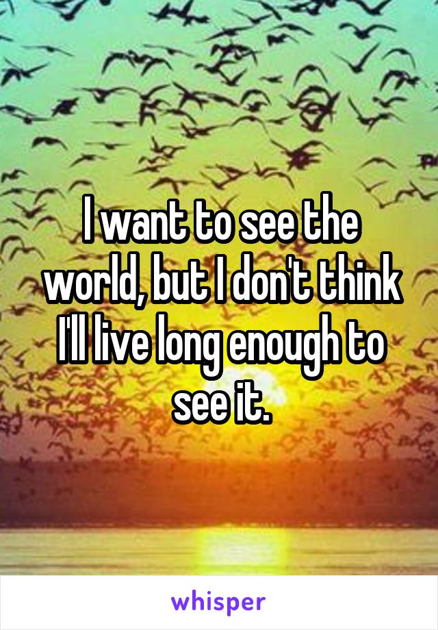 I want to see the world, but I don't think I'll live long enough to see it.