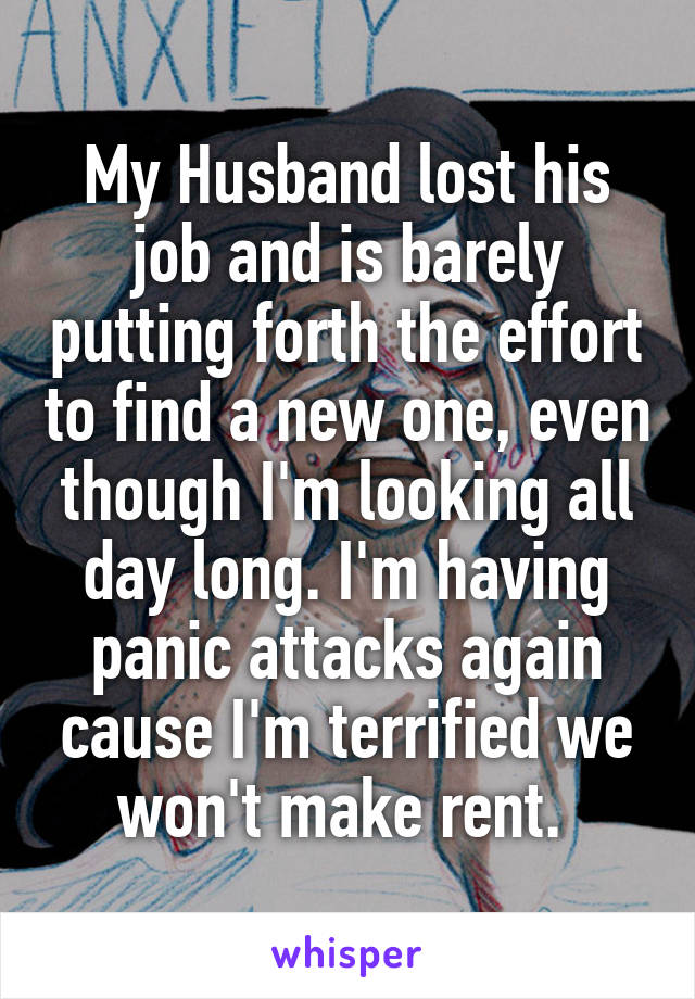 My Husband lost his job and is barely putting forth the effort to find a new one, even though I'm looking all day long. I'm having panic attacks again cause I'm terrified we won't make rent. 