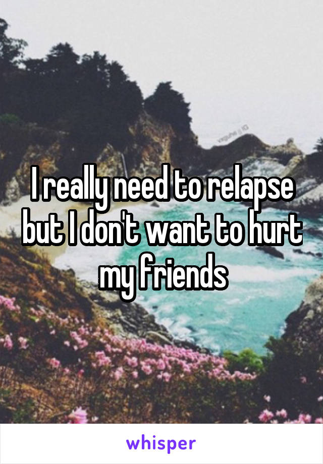 I really need to relapse but I don't want to hurt my friends
