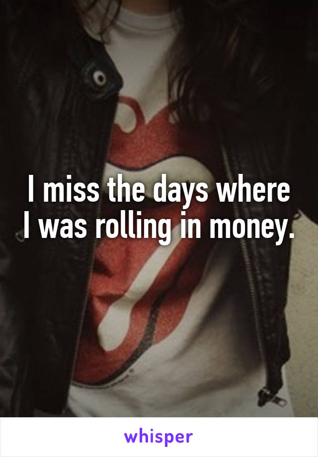 I miss the days where I was rolling in money. 
