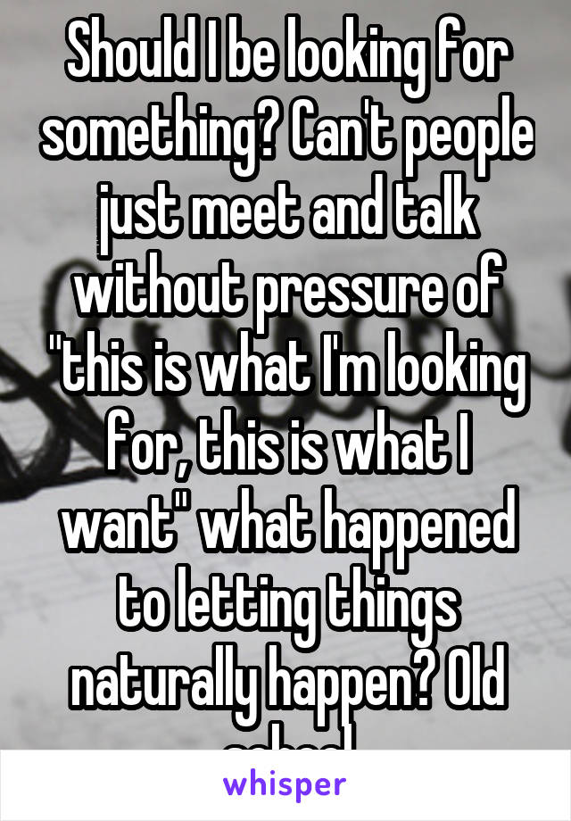 Should I be looking for something? Can't people just meet and talk without pressure of "this is what I'm looking for, this is what I want" what happened to letting things naturally happen? Old school