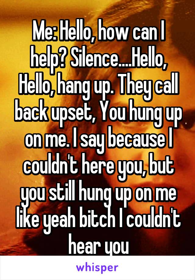 Me: Hello, how can I help? Silence....Hello, Hello, hang up. They call back upset, You hung up on me. I say because I couldn't here you, but you still hung up on me like yeah bitch I couldn't hear you