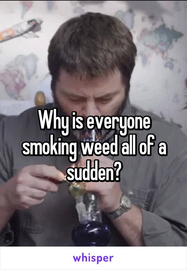 
Why is everyone smoking weed all of a sudden?