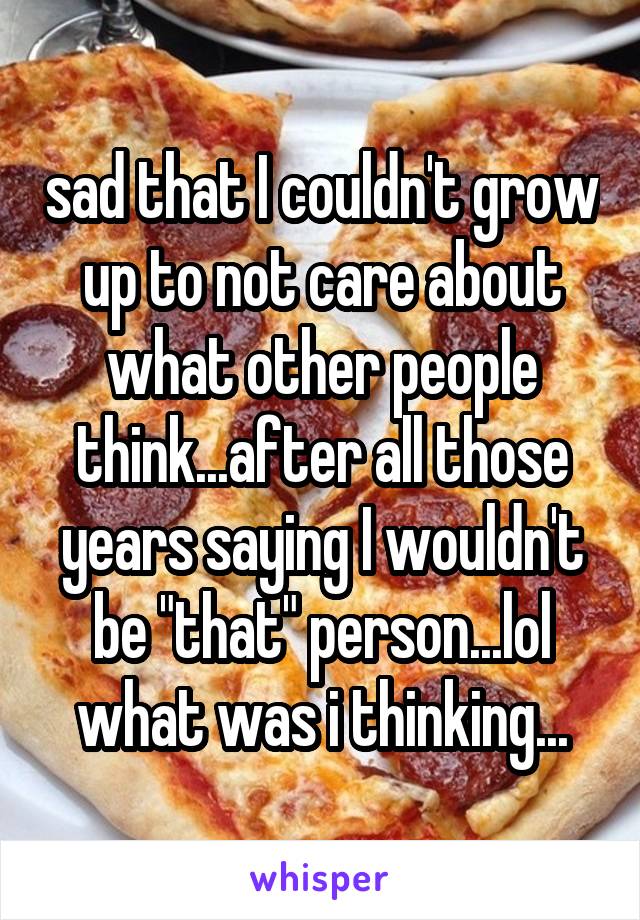 sad that I couldn't grow up to not care about what other people think...after all those years saying I wouldn't be "that" person...lol what was i thinking...