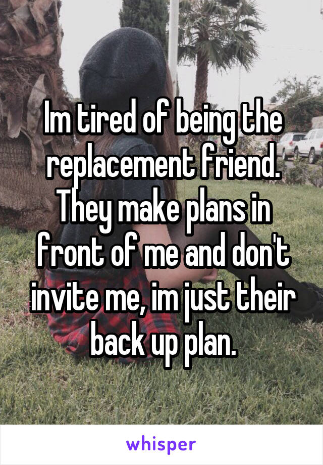 Im tired of being the replacement friend. They make plans in front of me and don't invite me, im just their back up plan.