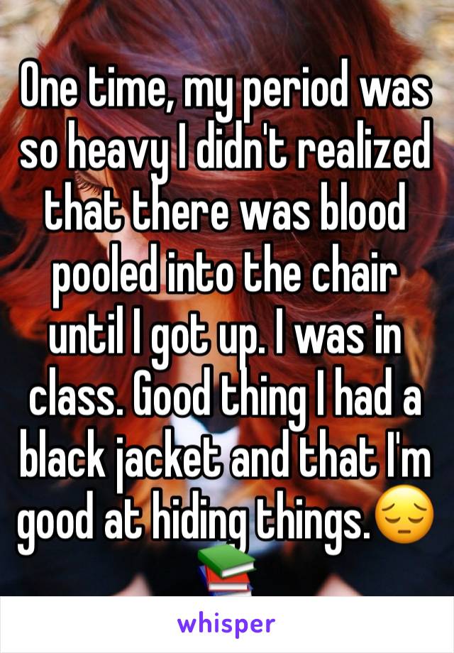 One time, my period was so heavy I didn't realized that there was blood pooled into the chair until I got up. I was in class. Good thing I had a black jacket and that I'm good at hiding things.😔📚