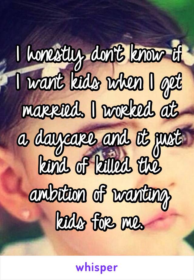 I honestly don't know if I want kids when I get married. I worked at a daycare and it just kind of killed the ambition of wanting kids for me.