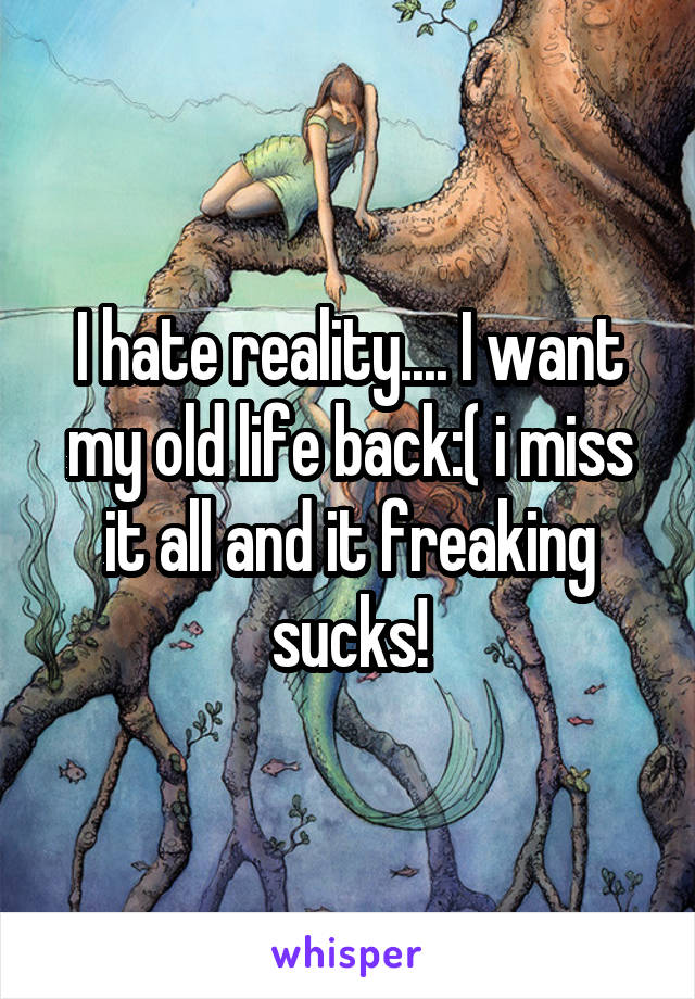 I hate reality.... I want my old life back:( i miss it all and it freaking sucks!