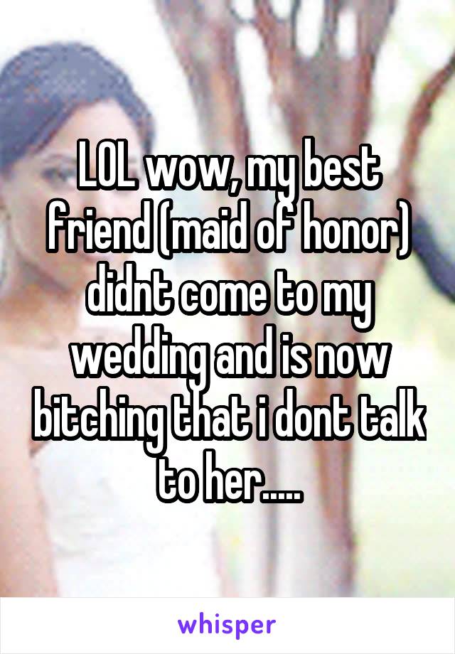 LOL wow, my best friend (maid of honor) didnt come to my wedding and is now bitching that i dont talk to her.....