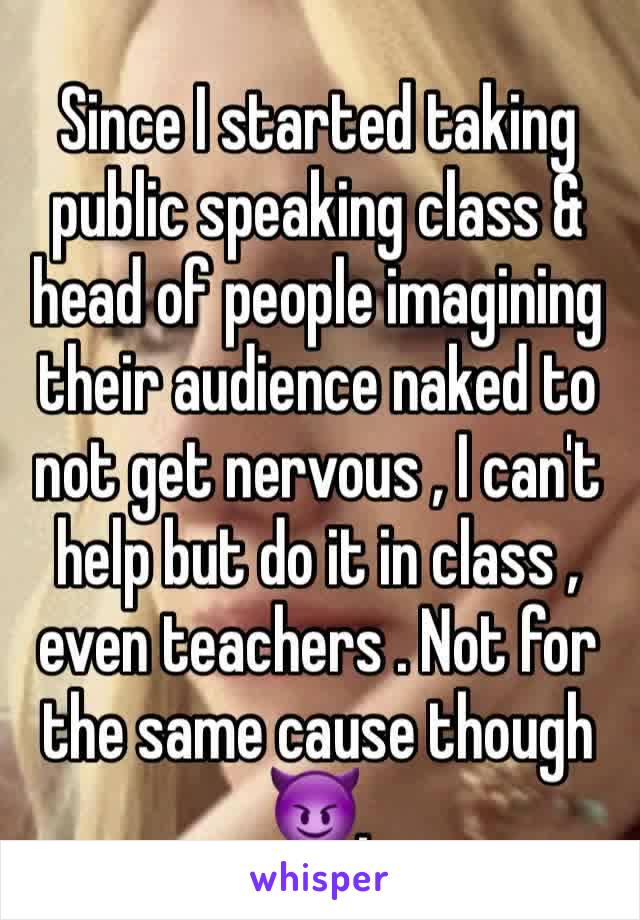 Since I started taking public speaking class & head of people imagining their audience naked to not get nervous , I can't help but do it in class , even teachers . Not for the same cause though 😈.