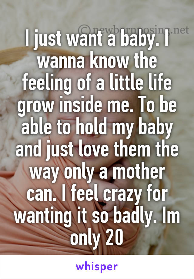I just want a baby. I wanna know the feeling of a little life grow inside me. To be able to hold my baby and just love them the way only a mother can. I feel crazy for wanting it so badly. Im only 20