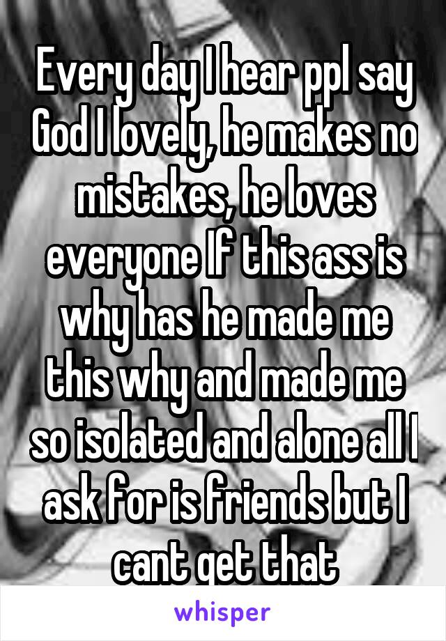 Every day I hear ppl say God I lovely, he makes no mistakes, he loves everyone If this ass is why has he made me this why and made me so isolated and alone all I ask for is friends but I cant get that