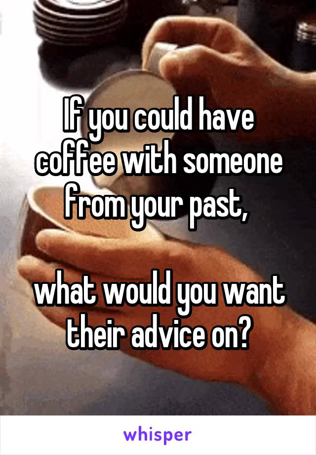 If you could have coffee with someone from your past, 

what would you want their advice on?