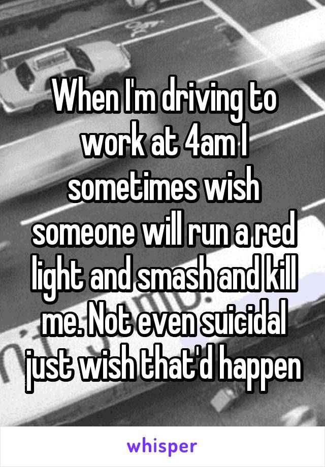 When I'm driving to work at 4am I sometimes wish someone will run a red light and smash and kill me. Not even suicidal just wish that'd happen
