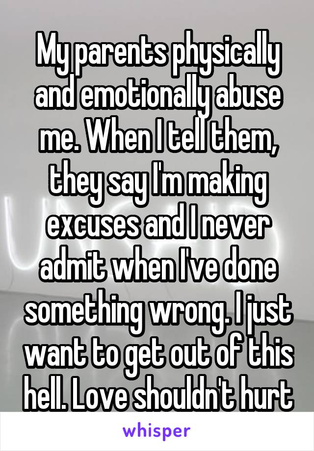 My parents physically and emotionally abuse me. When I tell them, they say I'm making excuses and I never admit when I've done something wrong. I just want to get out of this hell. Love shouldn't hurt