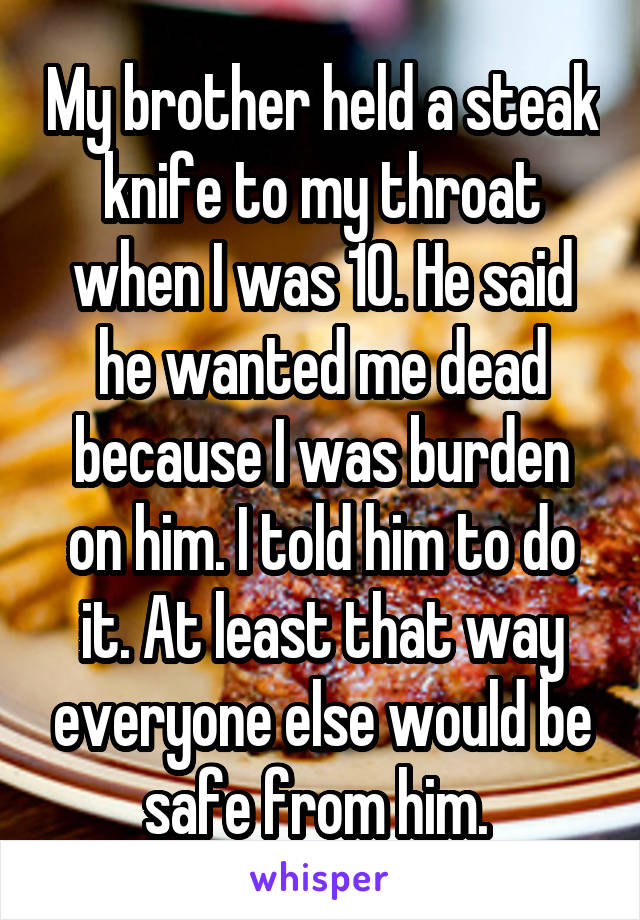 My brother held a steak knife to my throat when I was 10. He said he wanted me dead because I was burden on him. I told him to do it. At least that way everyone else would be safe from him. 