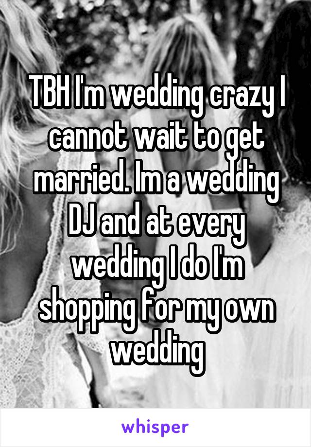TBH I'm wedding crazy I cannot wait to get married. Im a wedding DJ and at every wedding I do I'm shopping for my own wedding