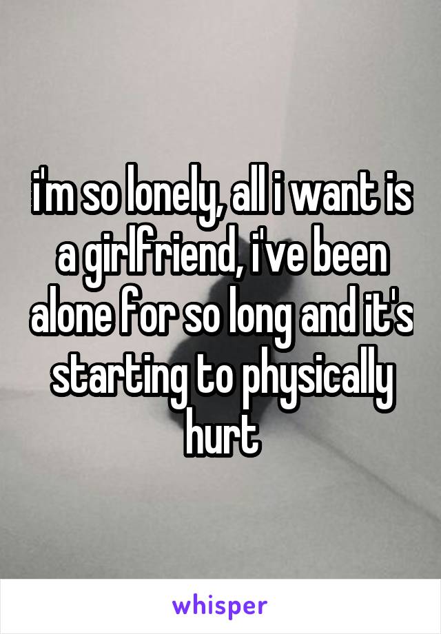 i'm so lonely, all i want is a girlfriend, i've been alone for so long and it's starting to physically hurt