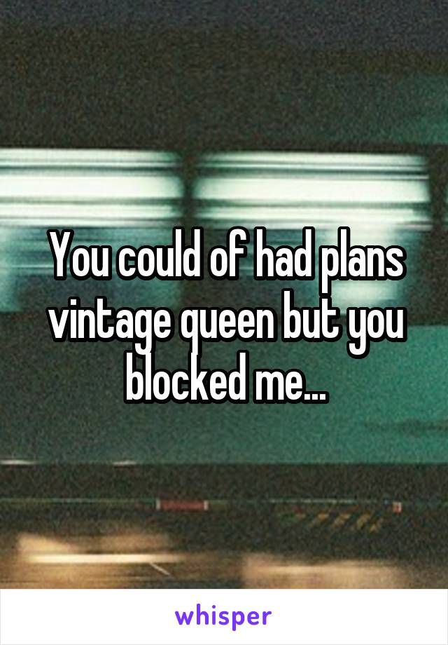 You could of had plans vintage queen but you blocked me...