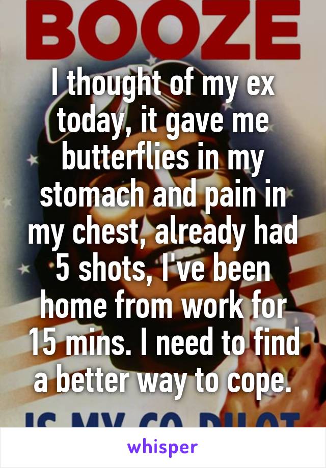I thought of my ex today, it gave me butterflies in my stomach and pain in my chest, already had 5 shots, I've been home from work for 15 mins. I need to find a better way to cope.