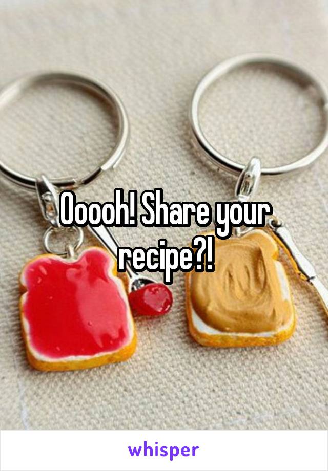 Ooooh! Share your recipe?!
