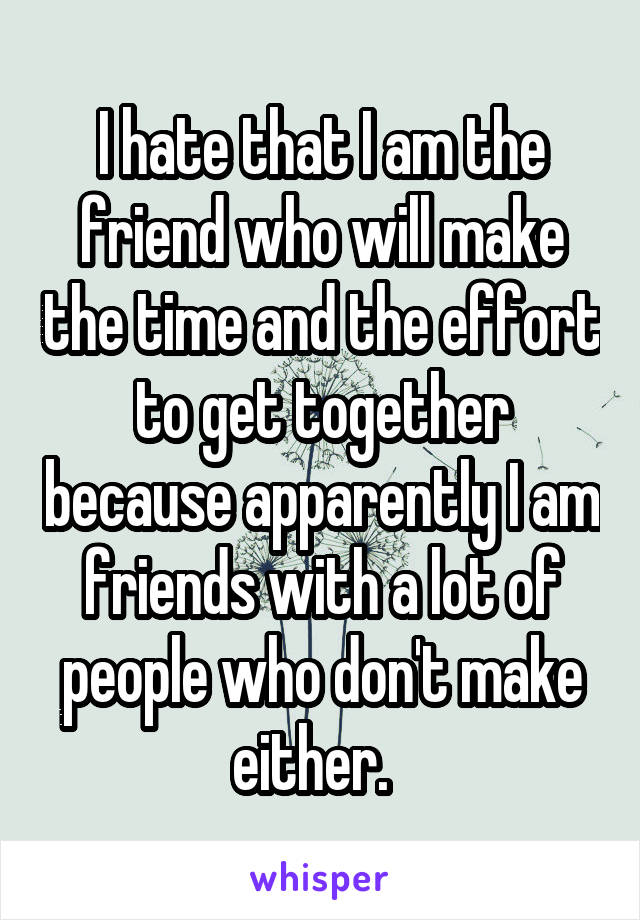 I hate that I am the friend who will make the time and the effort to get together because apparently I am friends with a lot of people who don't make either.  