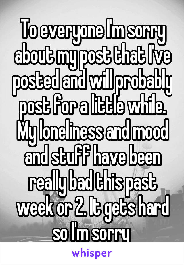 To everyone I'm sorry about my post that I've posted and will probably post for a little while. My loneliness and mood and stuff have been really bad this past week or 2. It gets hard so I'm sorry 