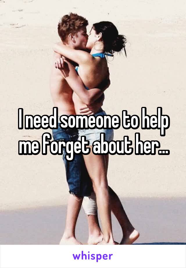 I need someone to help me forget about her...