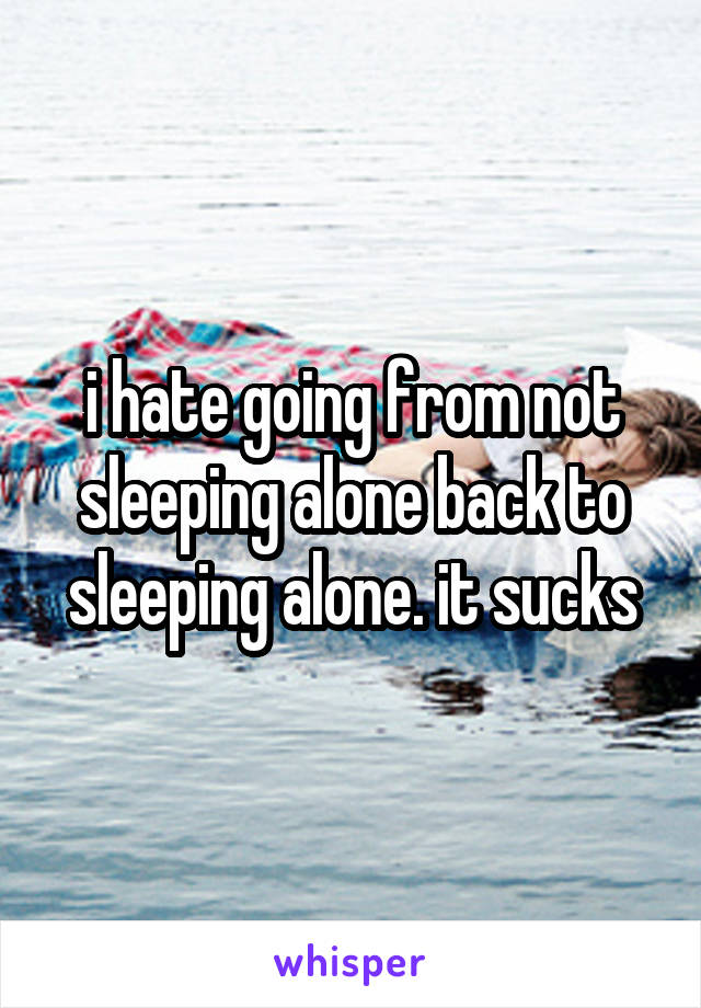 i hate going from not sleeping alone back to sleeping alone. it sucks