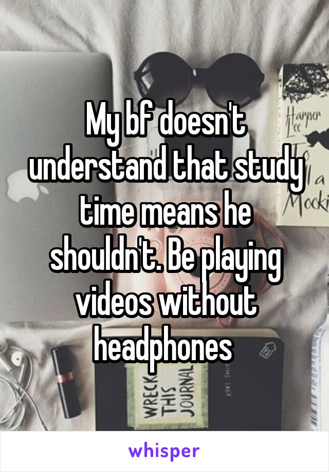 My bf doesn't understand that study time means he shouldn't. Be playing videos without headphones 
