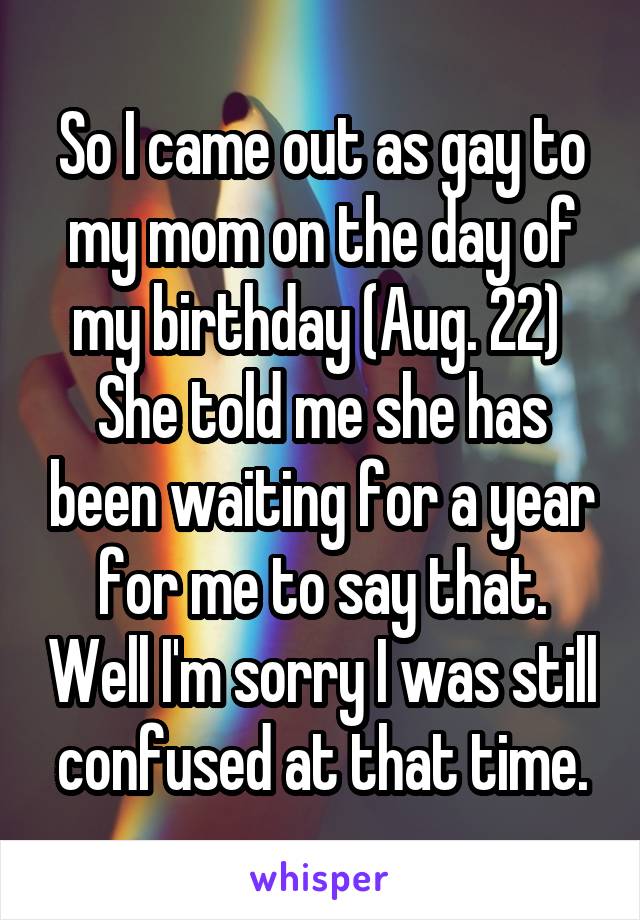 So I came out as gay to my mom on the day of my birthday (Aug. 22) 
She told me she has been waiting for a year for me to say that. Well I'm sorry I was still confused at that time.