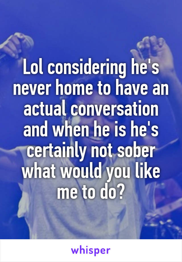 Lol considering he's never home to have an actual conversation and when he is he's certainly not sober what would you like me to do?