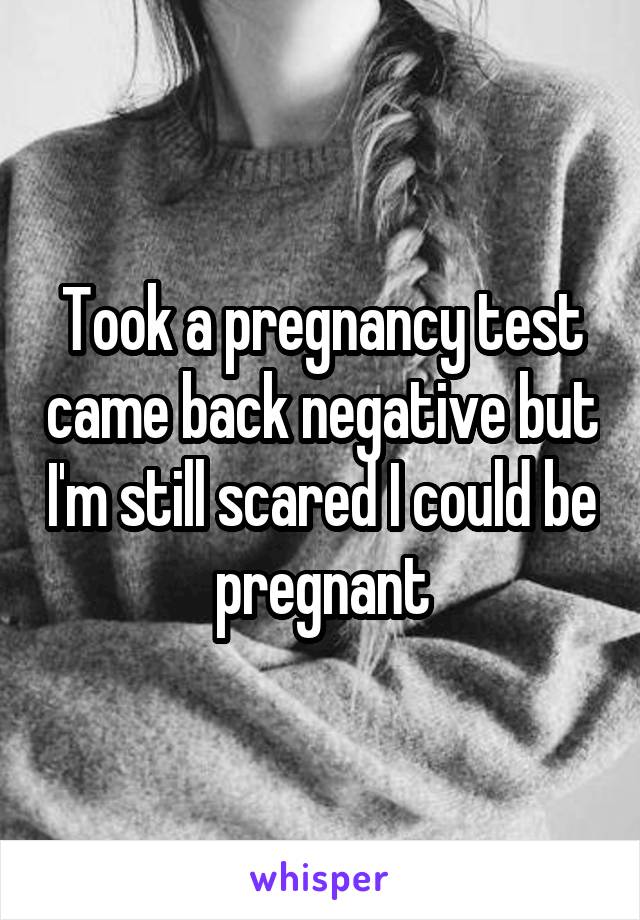 Took a pregnancy test came back negative but I'm still scared I could be pregnant