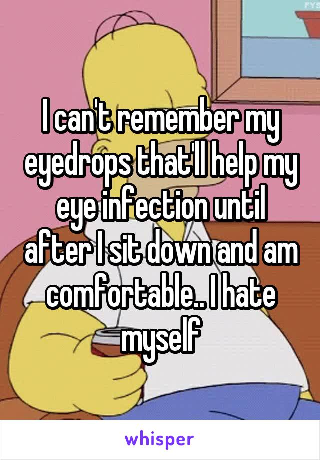I can't remember my eyedrops that'll help my eye infection until after I sit down and am comfortable.. I hate myself