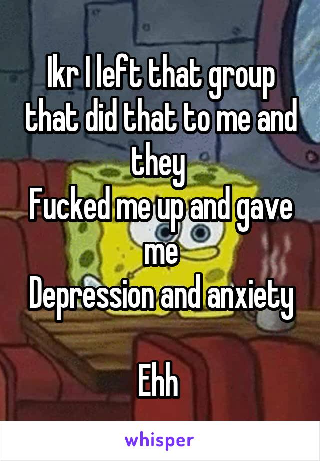 Ikr I left that group that did that to me and they 
Fucked me up and gave me
Depression and anxiety 
Ehh 