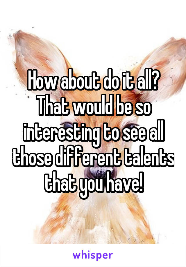 How about do it all? That would be so interesting to see all those different talents that you have!