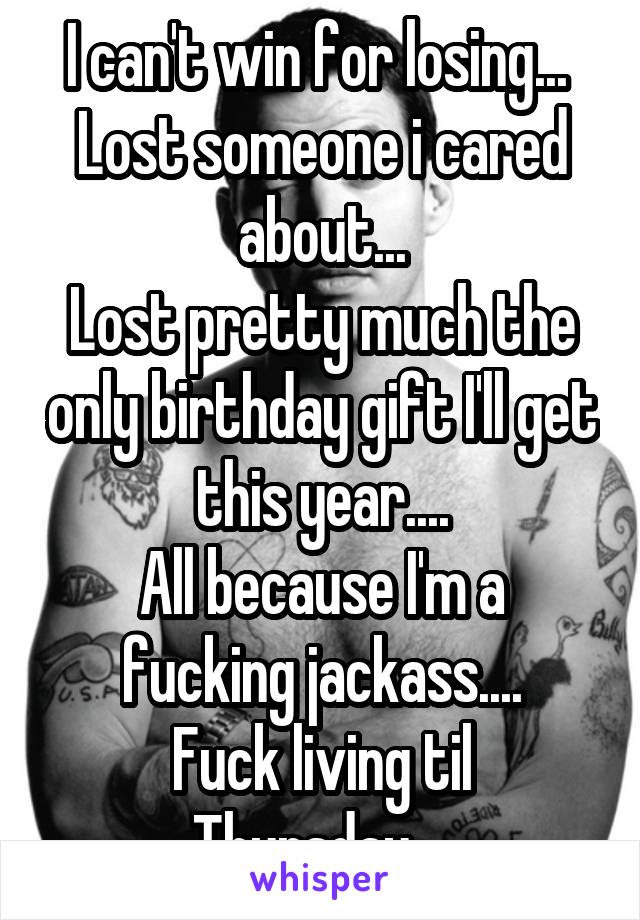 I can't win for losing... 
Lost someone i cared about...
Lost pretty much the only birthday gift I'll get this year....
All because I'm a fucking jackass....
Fuck living til Thursday....