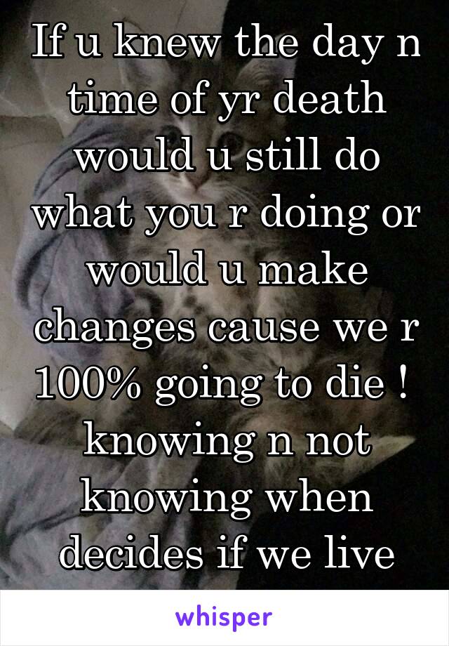 If u knew the day n time of yr death would u still do what you r doing or would u make changes cause we r 100% going to die !  knowing n not knowing when decides if we live life or waste life