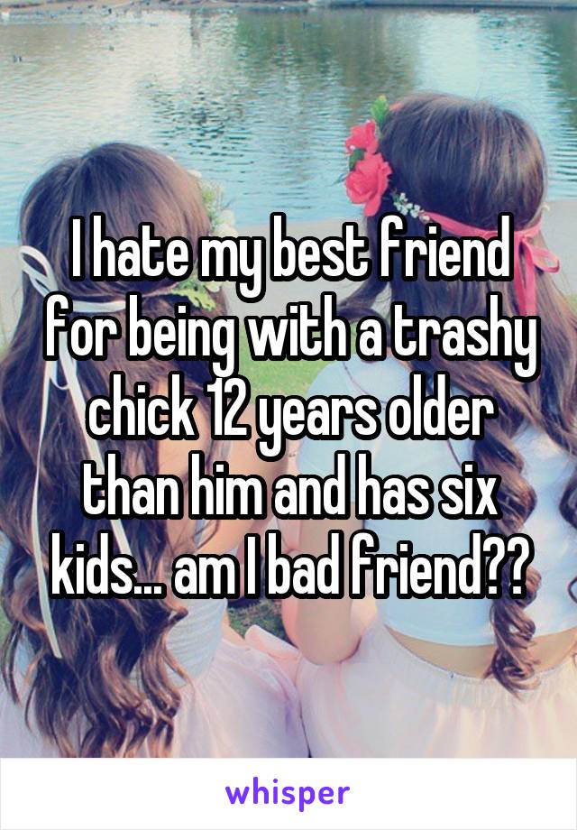 I hate my best friend for being with a trashy chick 12 years older than him and has six kids... am I bad friend??
