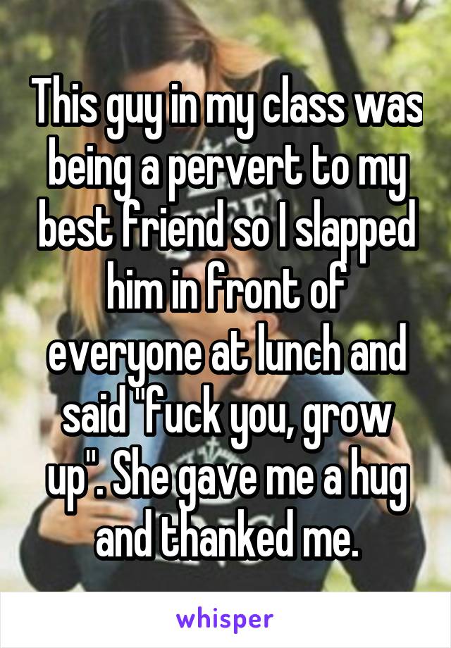 This guy in my class was being a pervert to my best friend so I slapped him in front of everyone at lunch and said "fuck you, grow up". She gave me a hug and thanked me.