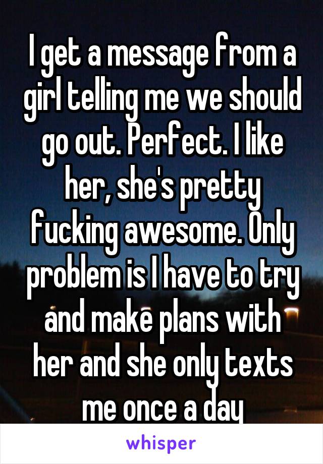 I get a message from a girl telling me we should go out. Perfect. I like her, she's pretty fucking awesome. Only problem is I have to try and make plans with her and she only texts me once a day