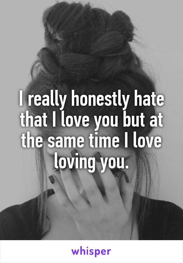 I really honestly hate that I love you but at the same time I love loving you.