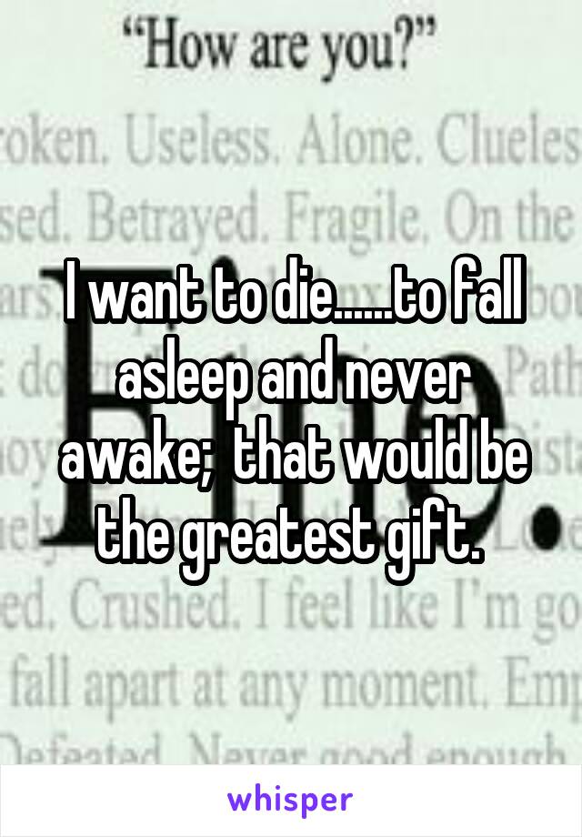 I want to die......to fall asleep and never awake;  that would be the greatest gift. 