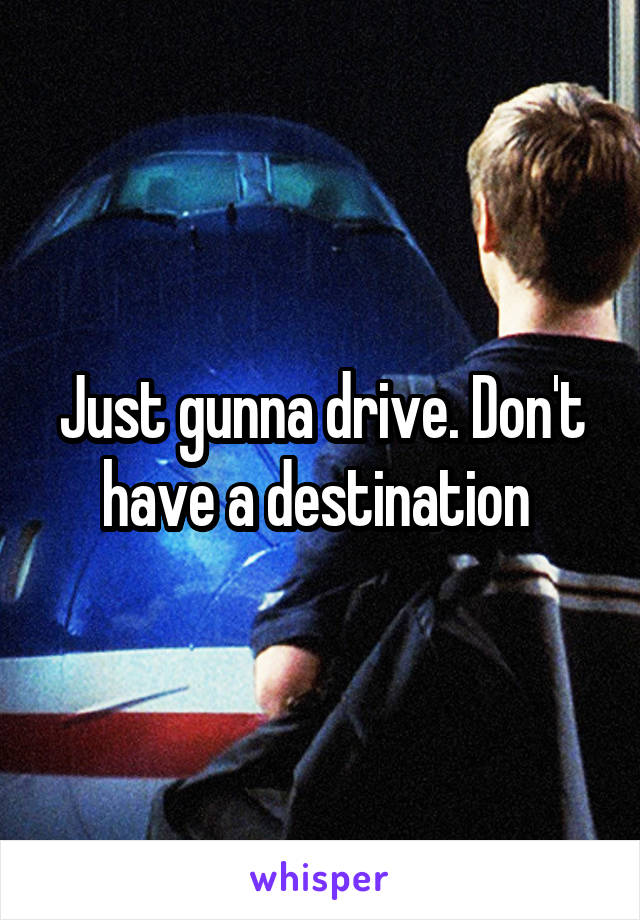 Just gunna drive. Don't have a destination 