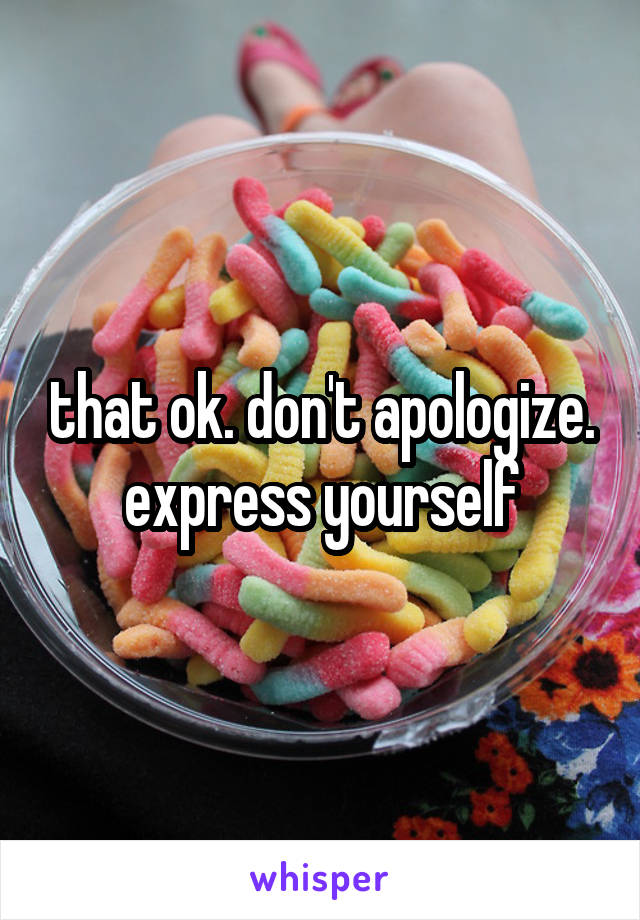 that ok. don't apologize. express yourself