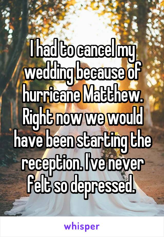 I had to cancel my wedding because of hurricane Matthew. Right now we would have been starting the reception. I've never felt so depressed. 