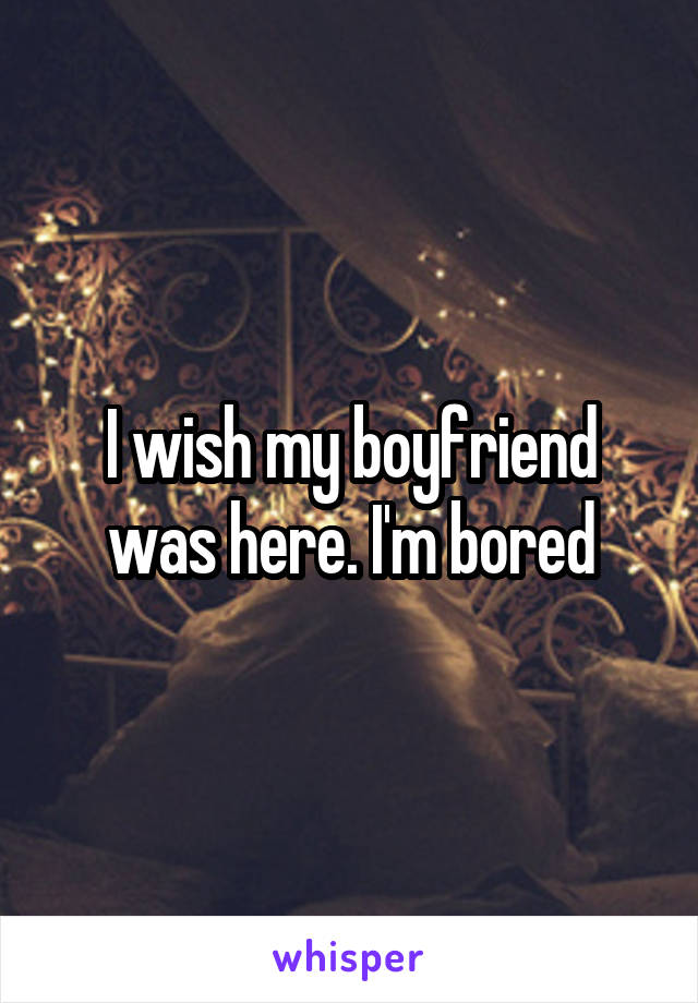 I wish my boyfriend was here. I'm bored