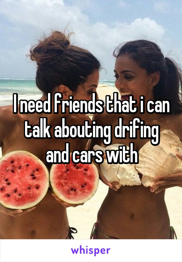 I need friends that i can talk abouting drifing and cars with