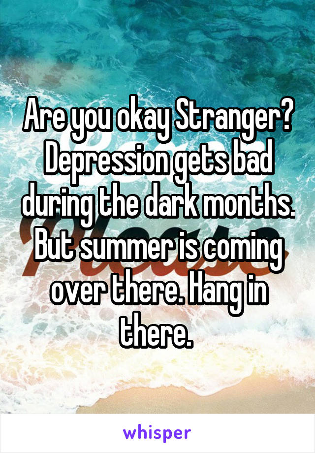 Are you okay Stranger? Depression gets bad during the dark months. But summer is coming over there. Hang in there. 