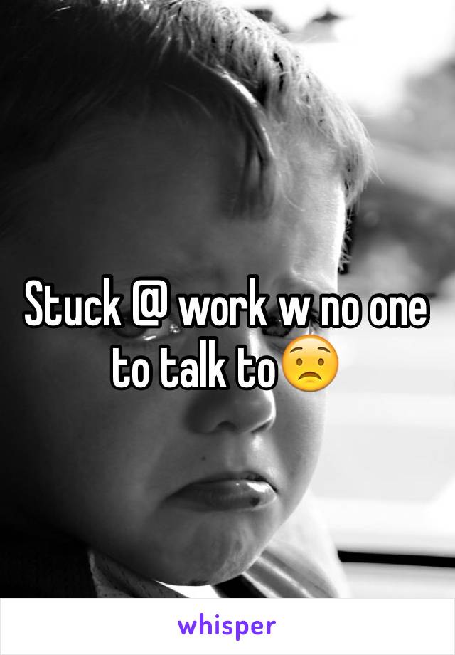 Stuck @ work w no one to talk to😟